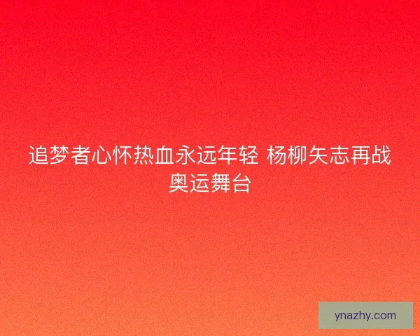 追梦者心怀热血永远年轻 杨柳矢志再战奥运舞台