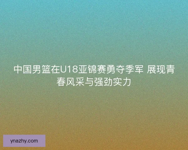 中国男篮在U18亚锦赛勇夺季军 展现青春风采与强劲实力